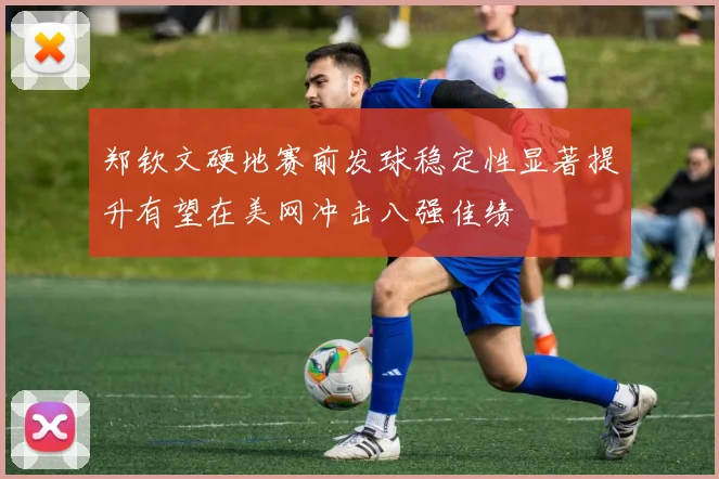 郑钦文硬地赛前发球稳定性显著提升有望在美网冲击八强佳绩