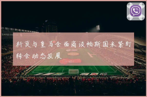 科莫与皇马会面商谈帕斯国米紧盯转会动态发展