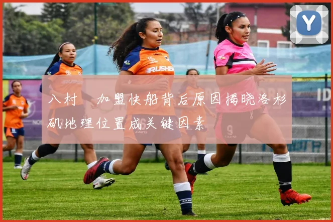 八村塁加盟快船背后原因揭晓洛杉矶地理位置成关键因素