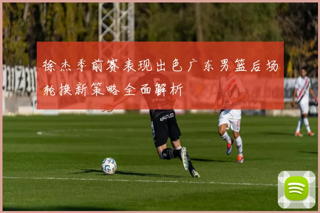 徐杰季前赛表现出色广东男篮后场轮换新策略全面解析