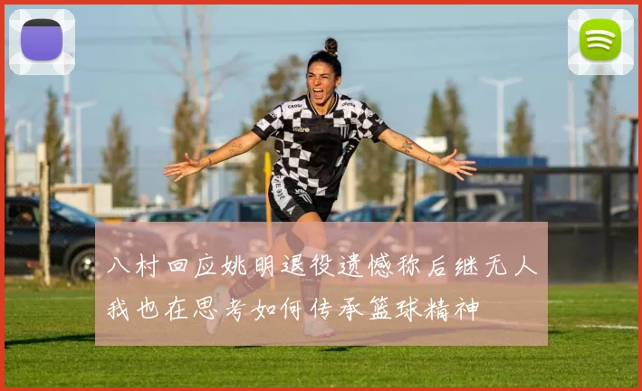 八村回应姚明退役遗憾称后继无人我也在思考如何传承篮球精神