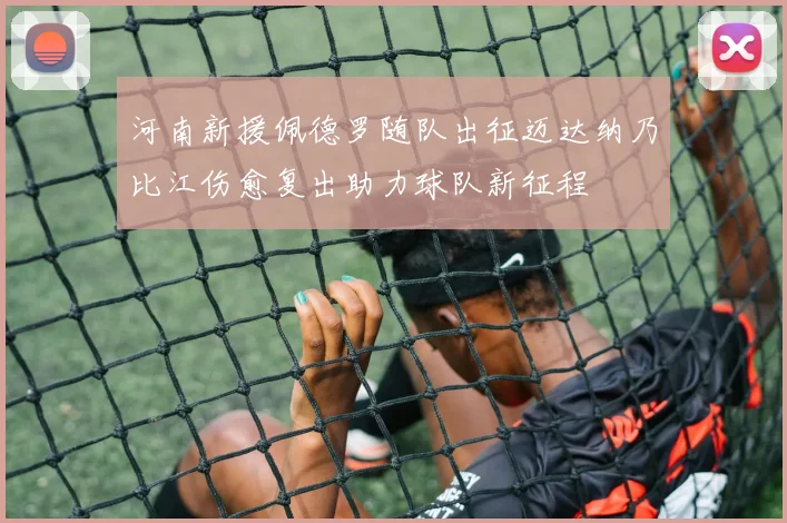 河南新援佩德罗随队出征迈达纳乃比江伤愈复出助力球队新征程