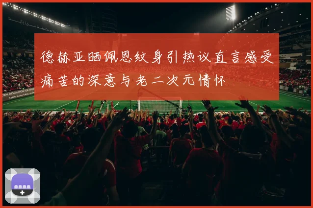 德赫亚晒佩恩纹身引热议直言感受痛苦的深意与老二次元情怀