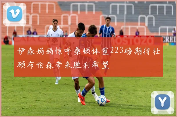 伊森妈妈惊呼桑顿体重223磅期待壮硕布伦森带来胜利希望