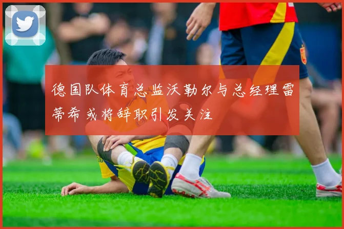德国队体育总监沃勒尔与总经理雷蒂希或将辞职引发关注