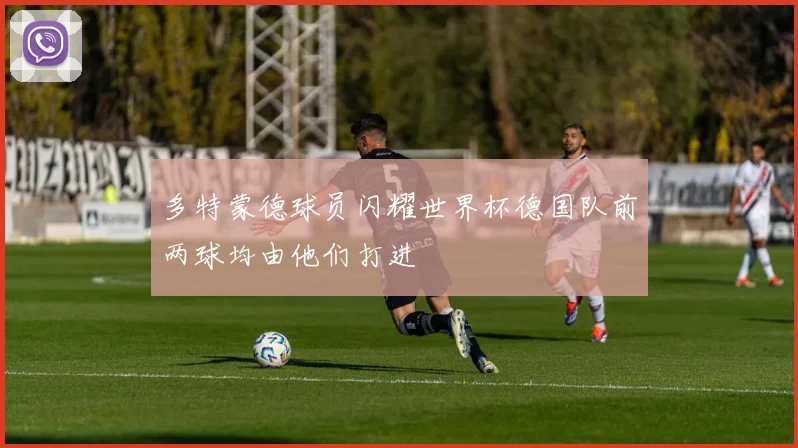 多特蒙德球员闪耀世界杯德国队前两球均由他们打进