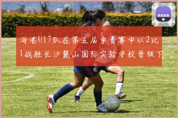 海港U17队在第五届中青赛中以2比1战胜长沙麓山国际实验学校晋级下一轮