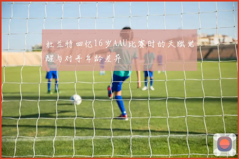 杜兰特回忆16岁AAU比赛时的天赋觉醒与对手年龄差异