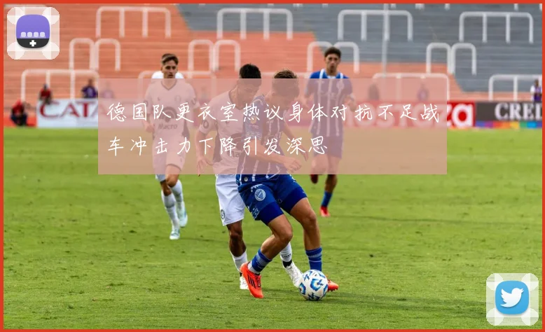 德国队更衣室热议身体对抗不足战车冲击力下降引发深思