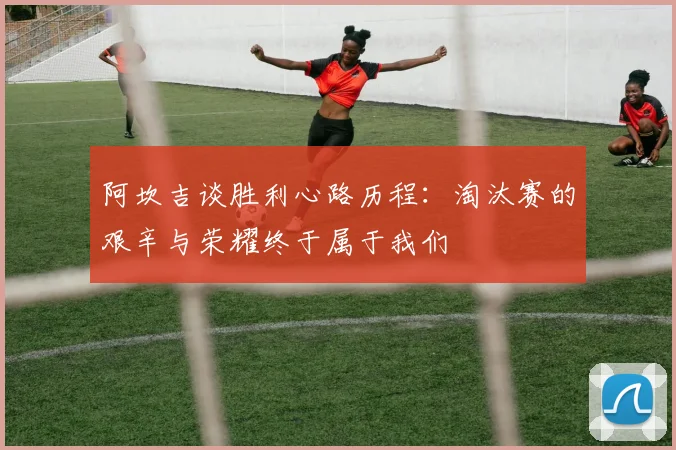 阿坎吉谈胜利心路历程：淘汰赛的艰辛与荣耀终于属于我们