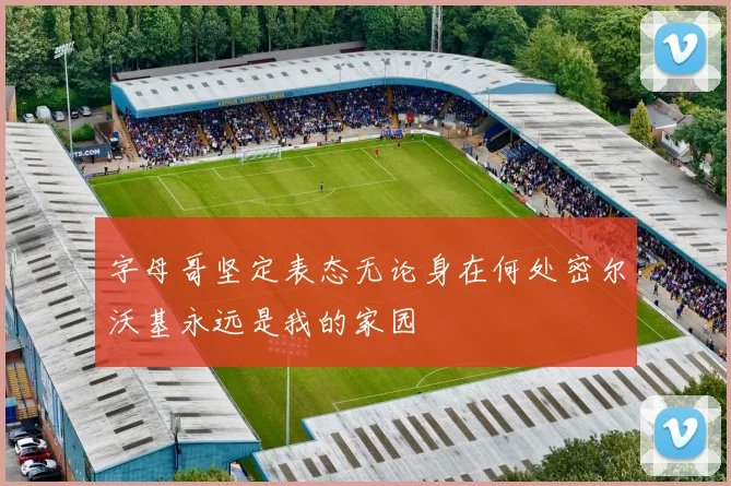 字母哥坚定表态无论身在何处密尔沃基永远是我的家园