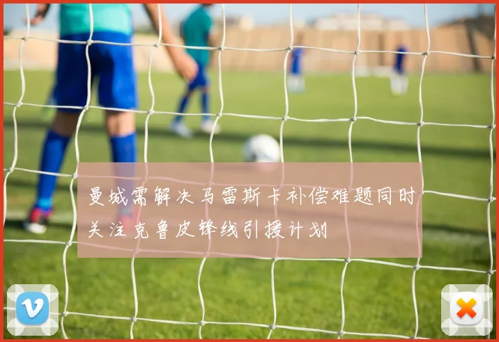 曼城需解决马雷斯卡补偿难题同时关注克鲁皮锋线引援计划
