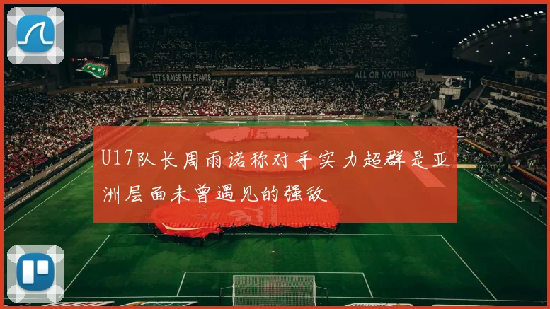 U17队长周雨诺称对手实力超群是亚洲层面未曾遇见的强敌