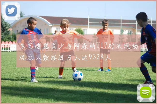 朱艺透露国少与阿森纳U17对决现场观众人数接近万人达9328人