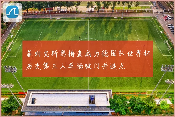 菲利克斯恩梅查成为德国队世界杯历史第三人单场破门并造点