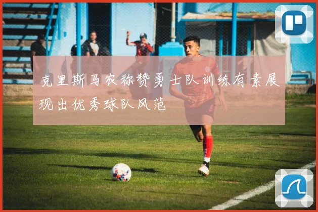 克里斯马农称赞勇士队训练有素展现出优秀球队风范