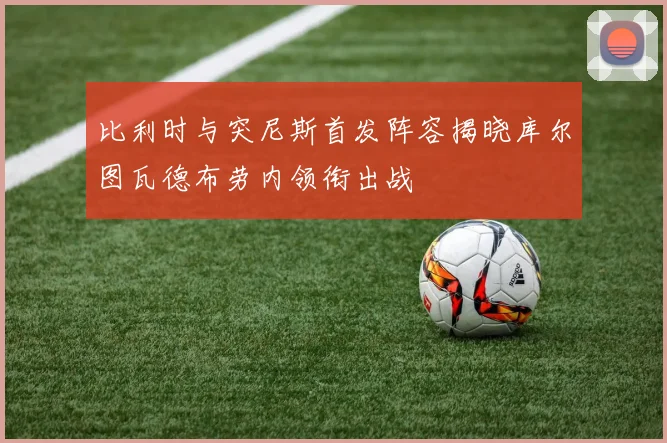 比利时与突尼斯首发阵容揭晓库尔图瓦德布劳内领衔出战