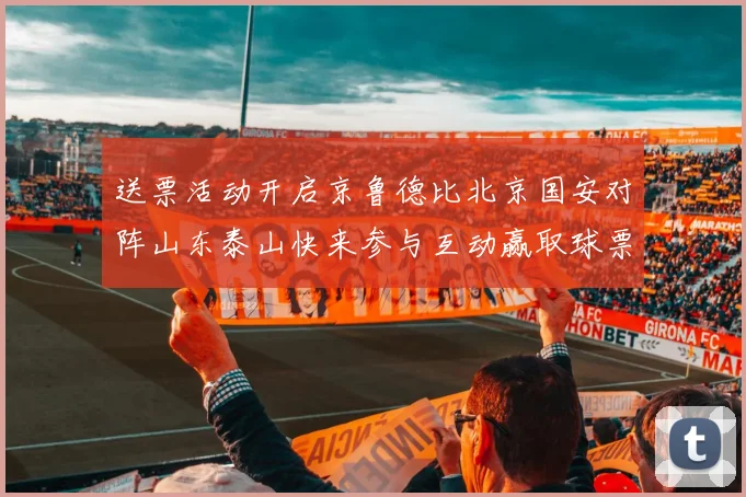 送票活动开启京鲁德比北京国安对阵山东泰山快来参与互动赢取球票
